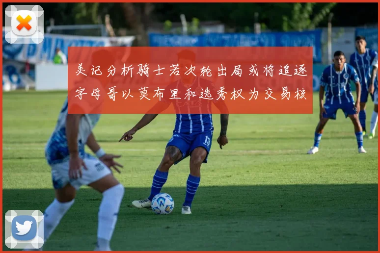 美记分析骑士若次轮出局或将追逐字母哥以莫布里和选秀权为交易核心